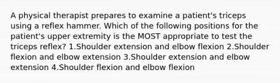 A physical therapist prepares to examine a patient's triceps using a reflex hammer. Which of the following positions for the patient's upper extremity is the MOST appropriate to test the triceps reflex? 1.Shoulder extension and elbow flexion 2.Shoulder flexion and elbow extension 3.Shoulder extension and elbow extension 4.Shoulder flexion and elbow flexion