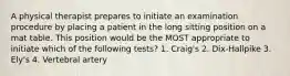 A physical therapist prepares to initiate an examination procedure by placing a patient in the long sitting position on a mat table. This position would be the MOST appropriate to initiate which of the following tests? 1. Craig's 2. Dix-Hallpike 3. Ely's 4. Vertebral artery