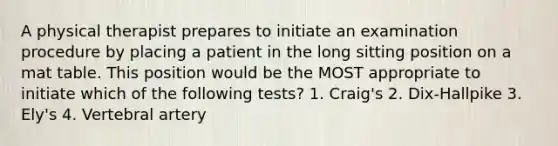 A physical therapist prepares to initiate an examination procedure by placing a patient in the long sitting position on a mat table. This position would be the MOST appropriate to initiate which of the following tests? 1. Craig's 2. Dix-Hallpike 3. Ely's 4. Vertebral artery