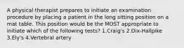 A physical therapist prepares to initiate an examination procedure by placing a patient in the long sitting position on a mat table. This position would be the MOST appropriate to initiate which of the following tests? 1.Craig's 2.Dix-Hallpike 3.Ely's 4.Vertebral artery