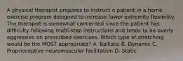 A physical therapist prepares to instruct a patient in a home exercise program designed to increase lower extremity flexibility. The therapist is somewhat concerned since the patient has difficulty following multi-step instructions and tends to be overly aggressive on prescribed exercises. Which type of stretching would be the MOST appropriate? A. Ballistic B. Dynamic C. Proprioceptive neuromuscular facilitation D. Static