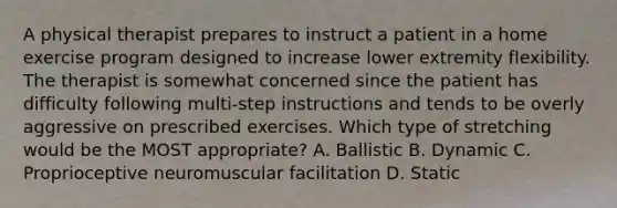 A physical therapist prepares to instruct a patient in a home exercise program designed to increase lower extremity flexibility. The therapist is somewhat concerned since the patient has difficulty following multi-step instructions and tends to be overly aggressive on prescribed exercises. Which type of stretching would be the MOST appropriate? A. Ballistic B. Dynamic C. Proprioceptive neuromuscular facilitation D. Static