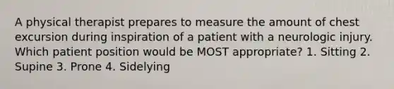 A physical therapist prepares to measure the amount of chest excursion during inspiration of a patient with a neurologic injury. Which patient position would be MOST appropriate? 1. Sitting 2. Supine 3. Prone 4. Sidelying