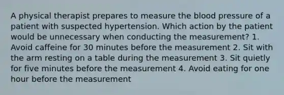 A physical therapist prepares to measure <a href='https://www.questionai.com/knowledge/k7oXMfj7lk-the-blood' class='anchor-knowledge'>the blood</a> pressure of a patient with suspected hypertension. Which action by the patient would be unnecessary when conducting the measurement? 1. Avoid caffeine for 30 minutes before the measurement 2. Sit with the arm resting on a table during the measurement 3. Sit quietly for five minutes before the measurement 4. Avoid eating for one hour before the measurement