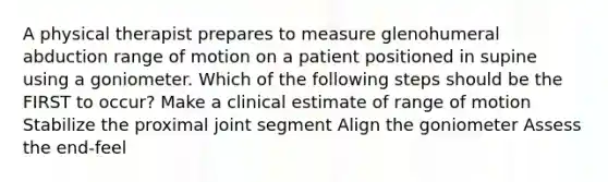 A physical therapist prepares to measure glenohumeral abduction range of motion on a patient positioned in supine using a goniometer. Which of the following steps should be the FIRST to occur? Make a clinical estimate of range of motion Stabilize the proximal joint segment Align the goniometer Assess the end-feel