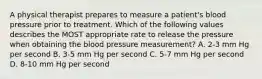 A physical therapist prepares to measure a patient's blood pressure prior to treatment. Which of the following values describes the MOST appropriate rate to release the pressure when obtaining the blood pressure measurement? A. 2-3 mm Hg per second B. 3-5 mm Hg per second C. 5-7 mm Hg per second D. 8-10 mm Hg per second