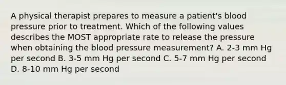 A physical therapist prepares to measure a patient's blood pressure prior to treatment. Which of the following values describes the MOST appropriate rate to release the pressure when obtaining the blood pressure measurement? A. 2-3 mm Hg per second B. 3-5 mm Hg per second C. 5-7 mm Hg per second D. 8-10 mm Hg per second