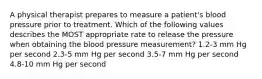 A physical therapist prepares to measure a patient's blood pressure prior to treatment. Which of the following values describes the MOST appropriate rate to release the pressure when obtaining the blood pressure measurement? 1.2-3 mm Hg per second 2.3-5 mm Hg per second 3.5-7 mm Hg per second 4.8-10 mm Hg per second