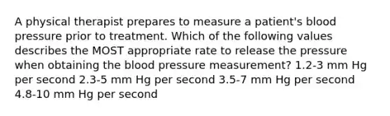 A physical therapist prepares to measure a patient's blood pressure prior to treatment. Which of the following values describes the MOST appropriate rate to release the pressure when obtaining the blood pressure measurement? 1.2-3 mm Hg per second 2.3-5 mm Hg per second 3.5-7 mm Hg per second 4.8-10 mm Hg per second