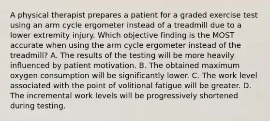 A physical therapist prepares a patient for a graded exercise test using an arm cycle ergometer instead of a treadmill due to a lower extremity injury. Which objective finding is the MOST accurate when using the arm cycle ergometer instead of the treadmill? A. The results of the testing will be more heavily influenced by patient motivation. B. The obtained maximum oxygen consumption will be significantly lower. C. The work level associated with the point of volitional fatigue will be greater. D. The incremental work levels will be progressively shortened during testing.