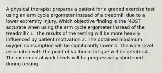 A physical therapist prepares a patient for a graded exercise test using an arm cycle ergometer instead of a treadmill due to a lower extremity injury. Which objective finding is the MOST accurate when using the arm cycle ergometer instead of the treadmill? 1. The results of the testing will be more heavily influenced by patient motivation 2. The obtained maximum oxygen consumption will be significantly lower 3. The work level associated with the point of volitional fatigue will be greater 4. The incremental work levels will be progressively shortened during testing