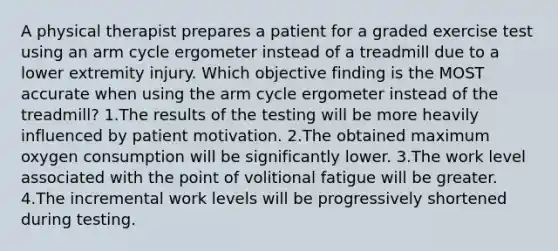 A physical therapist prepares a patient for a graded exercise test using an arm cycle ergometer instead of a treadmill due to a lower extremity injury. Which objective finding is the MOST accurate when using the arm cycle ergometer instead of the treadmill? 1.The results of the testing will be more heavily influenced by patient motivation. 2.The obtained maximum oxygen consumption will be significantly lower. 3.The work level associated with the point of volitional fatigue will be greater. 4.The incremental work levels will be progressively shortened during testing.