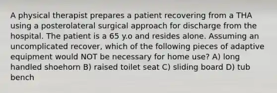 A physical therapist prepares a patient recovering from a THA using a posterolateral surgical approach for discharge from the hospital. The patient is a 65 y.o and resides alone. Assuming an uncomplicated recover, which of the following pieces of adaptive equipment would NOT be necessary for home use? A) long handled shoehorn B) raised toilet seat C) sliding board D) tub bench