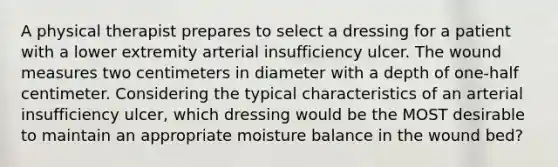 A physical therapist prepares to select a dressing for a patient with a lower extremity arterial insufficiency ulcer. The wound measures two centimeters in diameter with a depth of one-half centimeter. Considering the typical characteristics of an arterial insufficiency ulcer, which dressing would be the MOST desirable to maintain an appropriate moisture balance in the wound bed?