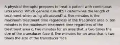 A physical therapist prepares to treat a patient with continuous ultrasound. Which general rule BEST determines the length of treatment when using ultrasound? a. five minutes is the maximum treatment time regardless of the treatment area b. ten minutes is the maximum treatment time regardless of the treatment area c. two minutes for an area that is two times the size of the transducer face d. five minutes for an area that is two times the size of the transducer face