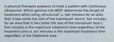 A physical therapist prepares to treat a patient with continuous ultrasound. Which general rule BEST determines the length of treatment when using ultrasound? a. two minutes for an area that is two times the size of the transducer face b. five minutes for an area that is two times the size of the transducer face c. five minutes is the maximum treatment time regardless of the treatment area d. ten minutes is the maximum treatment time regardless of the treatment area