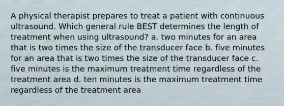 A physical therapist prepares to treat a patient with continuous ultrasound. Which general rule BEST determines the length of treatment when using ultrasound? a. two minutes for an area that is two times the size of the transducer face b. five minutes for an area that is two times the size of the transducer face c. five minutes is the maximum treatment time regardless of the treatment area d. ten minutes is the maximum treatment time regardless of the treatment area