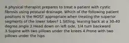 A physical therapist prepares to treat a patient with cystic fibrosis using postural drainage. Which of the following patient positions is the MOST appropriate when treating the superior segments of the lower lobes? 1.Sitting, leaning back at a 30-40 degree angle 2.Head down on left side, 1/4 turn backward 3.Supine with two pillows under the knees 4.Prone with two pillows under the hips