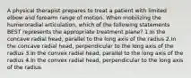 A physical therapist prepares to treat a patient with limited elbow and forearm range of motion. When mobilizing the humeroradial articulation, which of the following statements BEST represents the appropriate treatment plane? 1.In the concave radial head, parallel to the long axis of the radius 2.In the concave radial head, perpendicular to the long axis of the radius 3.In the convex radial head, parallel to the long axis of the radius 4.In the convex radial head, perpendicular to the long axis of the radius