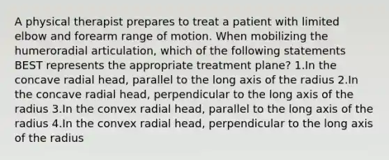 A physical therapist prepares to treat a patient with limited elbow and forearm range of motion. When mobilizing the humeroradial articulation, which of the following statements BEST represents the appropriate treatment plane? 1.In the concave radial head, parallel to the long axis of the radius 2.In the concave radial head, perpendicular to the long axis of the radius 3.In the convex radial head, parallel to the long axis of the radius 4.In the convex radial head, perpendicular to the long axis of the radius