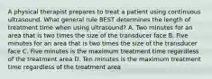 A physical therapist prepares to treat a patient using continuous ultrasound. What general rule BEST determines the length of treatment time when using ultrasound? A. Two minutes for an area that is two times the size of the transducer face B. Five minutes for an area that is two times the size of the transducer face C. Five minutes is the maximum treatment time regardless of the treatment area D. Ten minutes is the maximum treatment time regardless of the treatment area