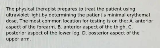 The physical therapist prepares to treat the patient using ultraviolet light by determining the patient's minimal erythemal dose. The most common location for testing is on the: A. anterior aspect of the forearm. B. anterior aspect of the thigh. C. posterior aspect of the lower leg. D. posterior aspect of the upper arm.