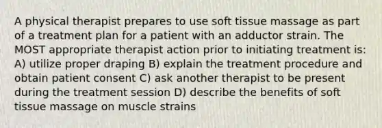 A physical therapist prepares to use soft tissue massage as part of a treatment plan for a patient with an adductor strain. The MOST appropriate therapist action prior to initiating treatment is: A) utilize proper draping B) explain the treatment procedure and obtain patient consent C) ask another therapist to be present during the treatment session D) describe the benefits of soft tissue massage on muscle strains