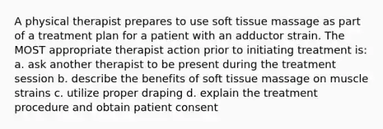 A physical therapist prepares to use soft tissue massage as part of a treatment plan for a patient with an adductor strain. The MOST appropriate therapist action prior to initiating treatment is: a. ask another therapist to be present during the treatment session b. describe the benefits of soft tissue massage on muscle strains c. utilize proper draping d. explain the treatment procedure and obtain patient consent