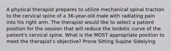 A physical therapist prepares to utilize mechanical spinal traction to the cervical spine of a 36-year-old male with radiating pain into his right arm. The therapist would like to select a patient position for the session that will reduce the lordotic curve of the patient's cervical spine. What is the MOST appropriate position to meet the therapist's objective? Prone Sitting Supine Sidelying