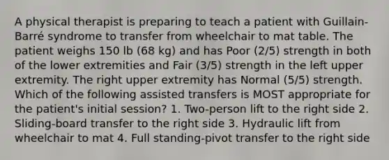 A physical therapist is preparing to teach a patient with Guillain-Barré syndrome to transfer from wheelchair to mat table. The patient weighs 150 lb (68 kg) and has Poor (2/5) strength in both of the lower extremities and Fair (3/5) strength in the left upper extremity. The right upper extremity has Normal (5/5) strength. Which of the following assisted transfers is MOST appropriate for the patient's initial session? 1. Two-person lift to the right side 2. Sliding-board transfer to the right side 3. Hydraulic lift from wheelchair to mat 4. Full standing-pivot transfer to the right side