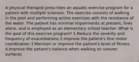 A physical therapist prescribes an aquatic exercise program for a patient with multiple sclerosis. The exercise consists of walking in the pool and performing active exercises with the resistance of the water. The patient has minimal impairments at present, lives alone, and is employed as an elementary school teacher. What is the goal of this exercise program? 1.Reduce the severity and frequency of exacerbations 2.Improve the patient's fine motor coordination 3.Maintain or improve the patient's level of fitness 4.Improve the patient's balance when walking on uneven surfaces