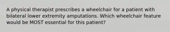 A physical therapist prescribes a wheelchair for a patient with bilateral lower extremity amputations. Which wheelchair feature would be MOST essential for this patient?