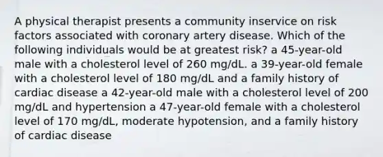 A physical therapist presents a community inservice on risk factors associated with coronary artery disease. Which of the following individuals would be at greatest risk? a 45-year-old male with a cholesterol level of 260 mg/dL. a 39-year-old female with a cholesterol level of 180 mg/dL and a family history of cardiac disease a 42-year-old male with a cholesterol level of 200 mg/dL and hypertension a 47-year-old female with a cholesterol level of 170 mg/dL, moderate hypotension, and a family history of cardiac disease