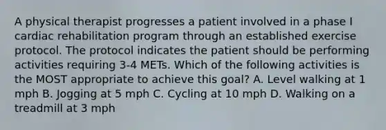 A physical therapist progresses a patient involved in a phase I cardiac rehabilitation program through an established exercise protocol. The protocol indicates the patient should be performing activities requiring 3-4 METs. Which of the following activities is the MOST appropriate to achieve this goal? A. Level walking at 1 mph B. Jogging at 5 mph C. Cycling at 10 mph D. Walking on a treadmill at 3 mph