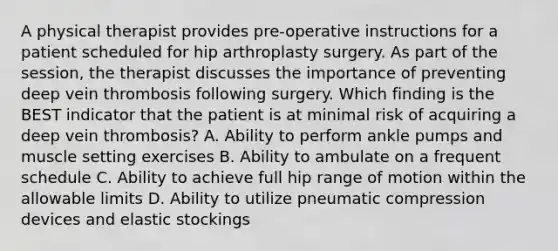 A physical therapist provides pre-operative instructions for a patient scheduled for hip arthroplasty surgery. As part of the session, the therapist discusses the importance of preventing deep vein thrombosis following surgery. Which finding is the BEST indicator that the patient is at minimal risk of acquiring a deep vein thrombosis? A. Ability to perform ankle pumps and muscle setting exercises B. Ability to ambulate on a frequent schedule C. Ability to achieve full hip range of motion within the allowable limits D. Ability to utilize pneumatic compression devices and elastic stockings