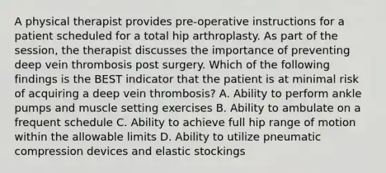 A physical therapist provides pre-operative instructions for a patient scheduled for a total hip arthroplasty. As part of the session, the therapist discusses the importance of preventing deep vein thrombosis post surgery. Which of the following findings is the BEST indicator that the patient is at minimal risk of acquiring a deep vein thrombosis? A. Ability to perform ankle pumps and muscle setting exercises B. Ability to ambulate on a frequent schedule C. Ability to achieve full hip range of motion within the allowable limits D. Ability to utilize pneumatic compression devices and elastic stockings