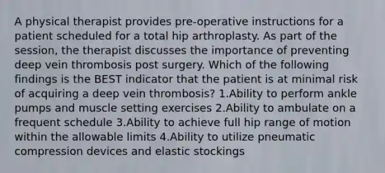 A physical therapist provides pre-operative instructions for a patient scheduled for a total hip arthroplasty. As part of the session, the therapist discusses the importance of preventing deep vein thrombosis post surgery. Which of the following findings is the BEST indicator that the patient is at minimal risk of acquiring a deep vein thrombosis? 1.Ability to perform ankle pumps and muscle setting exercises 2.Ability to ambulate on a frequent schedule 3.Ability to achieve full hip range of motion within the allowable limits 4.Ability to utilize pneumatic compression devices and elastic stockings