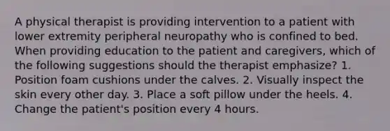 A physical therapist is providing intervention to a patient with lower extremity peripheral neuropathy who is confined to bed. When providing education to the patient and caregivers, which of the following suggestions should the therapist emphasize? 1. Position foam cushions under the calves. 2. Visually inspect the skin every other day. 3. Place a soft pillow under the heels. 4. Change the patient's position every 4 hours.