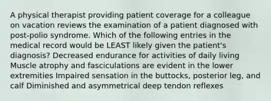 A physical therapist providing patient coverage for a colleague on vacation reviews the examination of a patient diagnosed with post-polio syndrome. Which of the following entries in the medical record would be LEAST likely given the patient's diagnosis? Decreased endurance for activities of daily living Muscle atrophy and fasciculations are evident in the lower extremities Impaired sensation in the buttocks, posterior leg, and calf Diminished and asymmetrical deep tendon reflexes