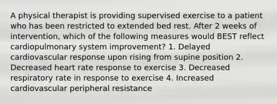 A physical therapist is providing supervised exercise to a patient who has been restricted to extended bed rest. After 2 weeks of intervention, which of the following measures would BEST reflect cardiopulmonary system improvement? 1. Delayed cardiovascular response upon rising from supine position 2. Decreased heart rate response to exercise 3. Decreased respiratory rate in response to exercise 4. Increased cardiovascular peripheral resistance