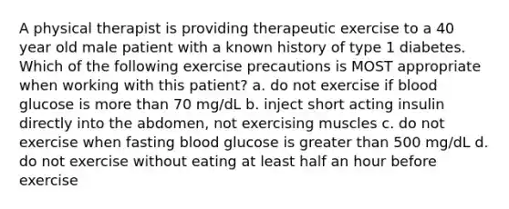 A physical therapist is providing therapeutic exercise to a 40 year old male patient with a known history of type 1 diabetes. Which of the following exercise precautions is MOST appropriate when working with this patient? a. do not exercise if blood glucose is more than 70 mg/dL b. inject short acting insulin directly into the abdomen, not exercising muscles c. do not exercise when fasting blood glucose is greater than 500 mg/dL d. do not exercise without eating at least half an hour before exercise