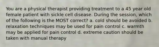 You are a physical therapist providing treatment to a 45 year old female patient with sickle cell disease. During the session, which of the following is the MOST correct? a. cold should be avoided b. relaxation techniques may be used for pain control c. warmth may be applied for pain control d. extreme caution should be taken with manual therapy