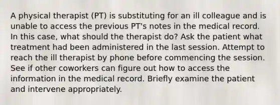 A physical therapist (PT) is substituting for an ill colleague and is unable to access the previous PT's notes in the medical record. In this case, what should the therapist do? Ask the patient what treatment had been administered in the last session. Attempt to reach the ill therapist by phone before commencing the session. See if other coworkers can figure out how to access the information in the medical record. Briefly examine the patient and intervene appropriately.