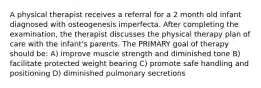 A physical therapist receives a referral for a 2 month old infant diagnosed with osteogenesis imperfecta. After completing the examination, the therapist discusses the physical therapy plan of care with the infant's parents. The PRIMARY goal of therapy should be: A) improve muscle strength and diminished tone B) facilitate protected weight bearing C) promote safe handling and positioning D) diminished pulmonary secretions