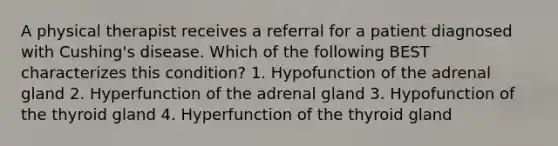 A physical therapist receives a referral for a patient diagnosed with Cushing's disease. Which of the following BEST characterizes this condition? 1. Hypofunction of the adrenal gland 2. Hyperfunction of the adrenal gland 3. Hypofunction of the thyroid gland 4. Hyperfunction of the thyroid gland