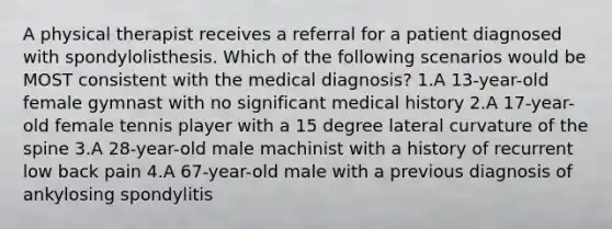 A physical therapist receives a referral for a patient diagnosed with spondylolisthesis. Which of the following scenarios would be MOST consistent with the medical diagnosis? 1.A 13-year-old female gymnast with no significant medical history 2.A 17-year-old female tennis player with a 15 degree lateral curvature of the spine 3.A 28-year-old male machinist with a history of recurrent low back pain 4.A 67-year-old male with a previous diagnosis of ankylosing spondylitis