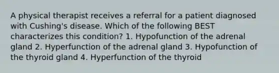 A physical therapist receives a referral for a patient diagnosed with Cushing's disease. Which of the following BEST characterizes this condition? 1. Hypofunction of the adrenal gland 2. Hyperfunction of the adrenal gland 3. Hypofunction of the thyroid gland 4. Hyperfunction of the thyroid