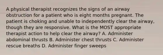 A physical therapist recognizes the signs of an airway obstruction for a patient who is eight months pregnant. The patient is choking and unable to independently clear the airway, though they are responsive. What is the MOST appropriate therapist action to help clear the airway? A. Administer abdominal thrusts B. Administer chest thrusts C. Administer rescue breaths D. Administer finger sweeps