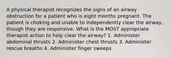 A physical therapist recognizes the signs of an airway obstruction for a patient who is eight months pregnant. The patient is choking and unable to independently clear the airway, though they are responsive. What is the MOST appropriate therapist action to help clear the airway? 1. Administer abdominal thrusts 2. Administer chest thrusts 3. Administer rescue breaths 4. Administer finger sweeps