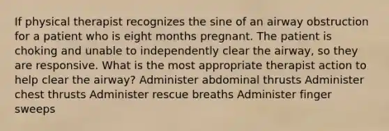 If physical therapist recognizes the sine of an airway obstruction for a patient who is eight months pregnant. The patient is choking and unable to independently clear the airway, so they are responsive. What is the most appropriate therapist action to help clear the airway? Administer abdominal thrusts Administer chest thrusts Administer rescue breaths Administer finger sweeps